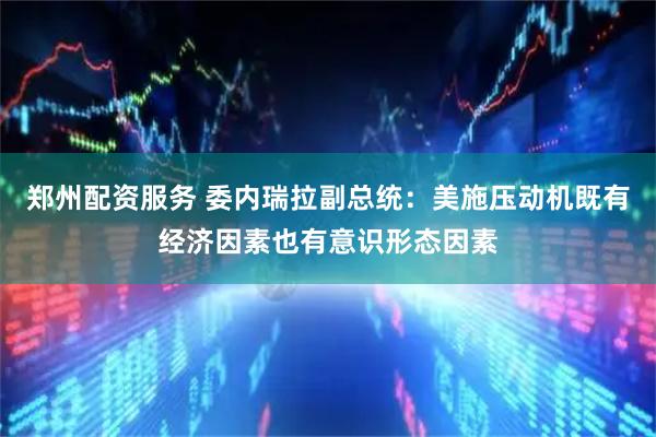 郑州配资服务 委内瑞拉副总统：美施压动机既有经济因素也有意识形态因素