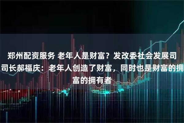 郑州配资服务 老年人是财富？发改委社会发展司原副司长郝福庆：老年人创造了财富，同时也是财富的拥有者