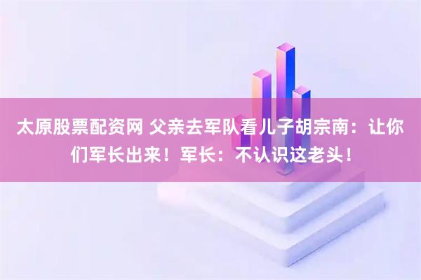 太原股票配资网 父亲去军队看儿子胡宗南：让你们军长出来！军长：不认识这老头！