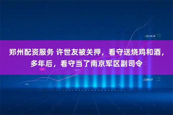 郑州配资服务 许世友被关押，看守送烧鸡和酒，多年后，看守当了南京军区副司令