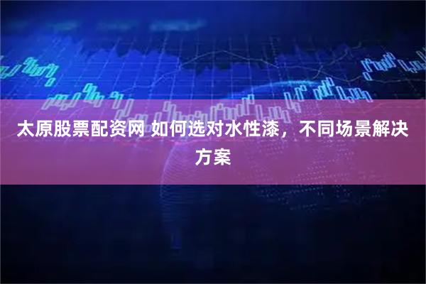 太原股票配资网 如何选对水性漆，不同场景解决方案