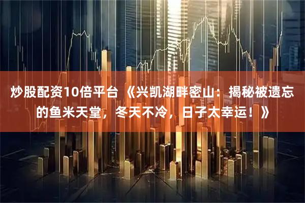 炒股配资10倍平台 《兴凯湖畔密山：揭秘被遗忘的鱼米天堂，冬天不冷，日子太幸运！》