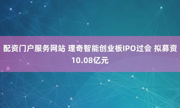 配资门户服务网站 理奇智能创业板IPO过会 拟募资10.08亿元