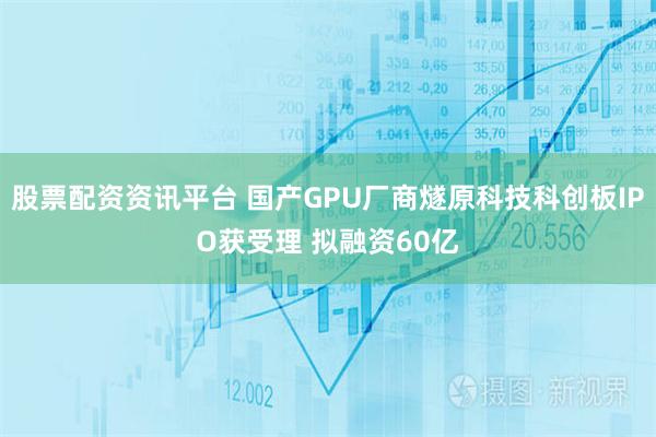 股票配资资讯平台 国产GPU厂商燧原科技科创板IPO获受理 拟融资60亿